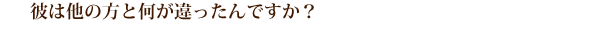 彼は他の方と何が違ったんですか？